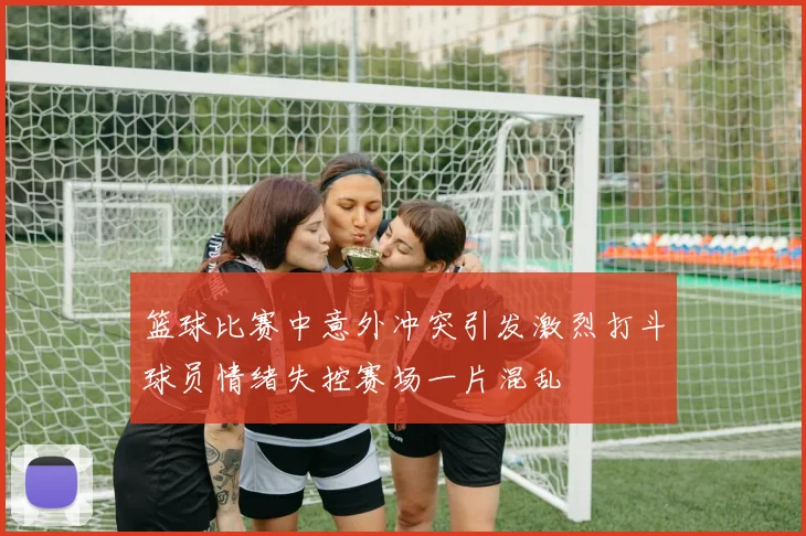 篮球比赛中意外冲突引发激烈打斗球员情绪失控赛场一片混乱