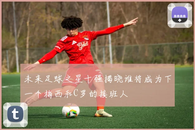 未来足球之星十强揭晓谁将成为下一个梅西和C罗的接班人