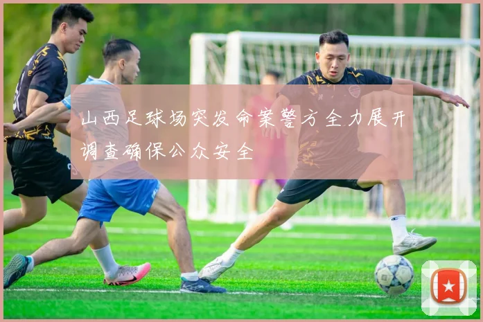 山西足球场突发命案警方全力展开调查确保公众安全