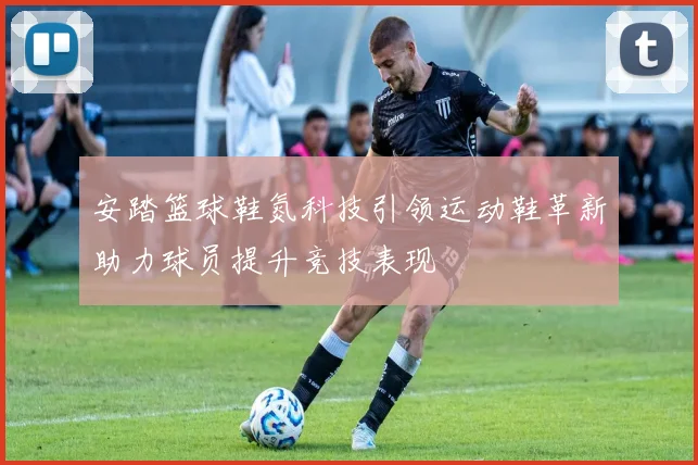 安踏篮球鞋氮科技引领运动鞋革新助力球员提升竞技表现