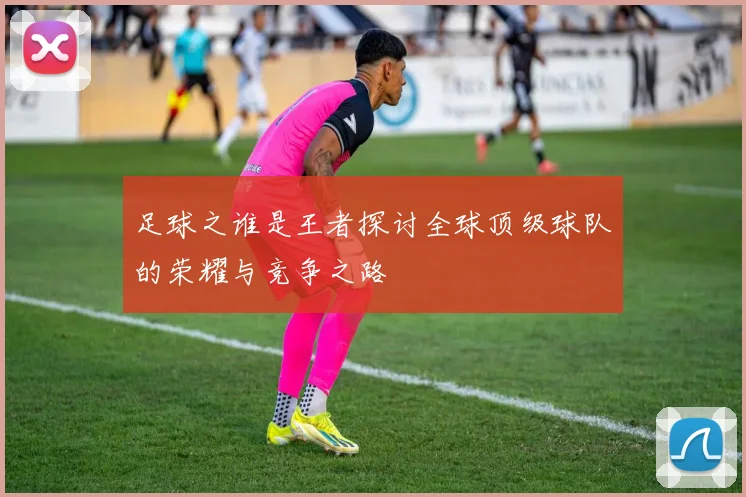 足球之谁是王者探讨全球顶级球队的荣耀与竞争之路