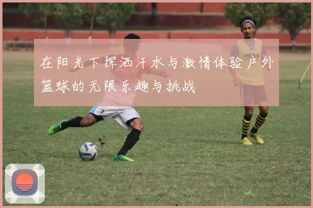 在阳光下挥洒汗水与激情体验户外篮球的无限乐趣与挑战