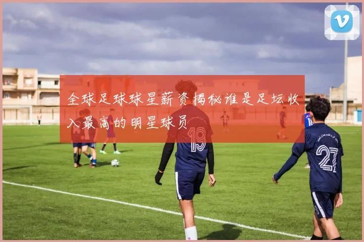 全球足球球星薪资揭秘谁是足坛收入最高的明星球员
