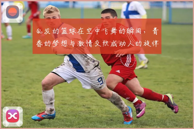 乱发的篮球在空中飞舞的瞬间，青春的梦想与激情交织成动人的旋律