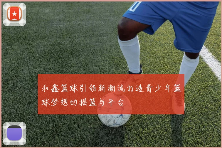 和鑫篮球引领新潮流打造青少年篮球梦想的摇篮与平台