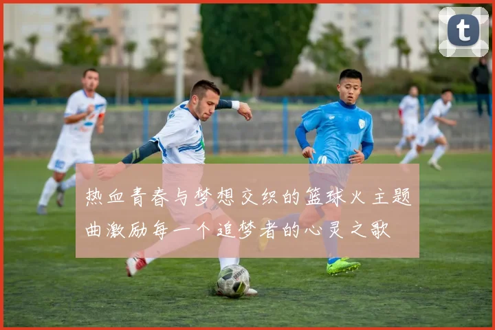 热血青春与梦想交织的篮球火主题曲激励每一个追梦者的心灵之歌